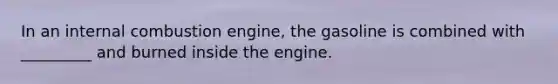 In an internal combustion engine, the gasoline is combined with _________ and burned inside the engine.