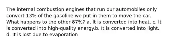 The internal combustion engines that run our automobiles only convert 13% of the gasoline we put in them to move the car. What happens to the other 87%? a. It is converted into heat. c. It is converted into high-quality energy.b. It is converted into light. d. It is lost due to evaporation