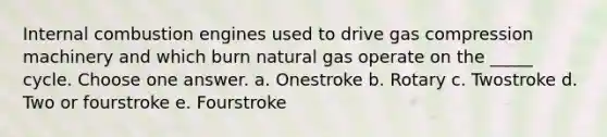 Internal combustion engines used to drive gas compression machinery and which burn natural gas operate on the _____ cycle. Choose one answer. a. Onestroke b. Rotary c. Twostroke d. Two or fourstroke e. Fourstroke