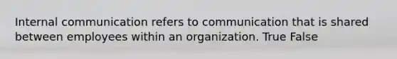 Internal communication refers to communication that is shared between employees within an organization. True False