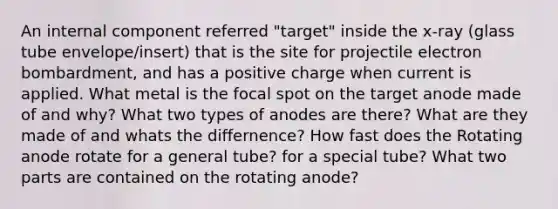 An internal component referred "target" inside the x-ray (glass tube envelope/insert) that is the site for projectile electron bombardment, and has a positive charge when current is applied. What metal is the focal spot on the target anode made of and why? What two types of anodes are there? What are they made of and whats the differnence? How fast does the Rotating anode rotate for a general tube? for a special tube? What two parts are contained on the rotating anode?