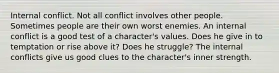 Internal conflict. Not all conflict involves other people. Sometimes people are their own worst enemies. An internal conflict is a good test of a character's values. Does he give in to temptation or rise above it? Does he struggle? The internal conflicts give us good clues to the character's inner strength.