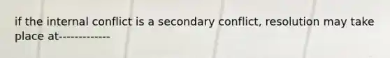 if the internal conflict is a secondary conflict, resolution may take place at-------------