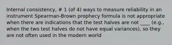 Internal consistency, # 1 (of 4) ways to measure reliability in an instrument Spearman-Brown prophecy formula is not appropriate when there are indications that the test halves are not ____ (e.g., when the two test halves do not have equal variances), so they are not often used in the modern world