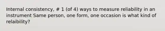 Internal consistency, # 1 (of 4) ways to measure reliability in an instrument Same person, one form, one occasion is what kind of relaibility?