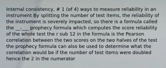 Internal consistency, # 1 (of 4) ways to measure reliability in an instrument By splitting the number of test items, the reliability of the instrument is severely impacted, so there is a formula called the __-___ prophecy formula which computes the score reliability of the whole test the r sub 12 in the formula is the Pearson correlation between the two scores on the two halves of the test the prophecy formula can also be used to determine what the correlation would be if the number of test items were doubled hence the 2 in the numerator