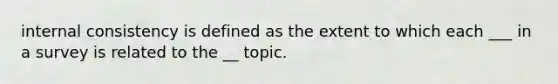 internal consistency is defined as the extent to which each ___ in a survey is related to the __ topic.