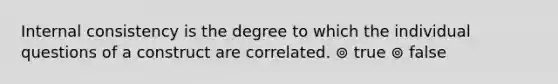 Internal consistency is the degree to which the individual questions of a construct are correlated. ⊚ true ⊚ false