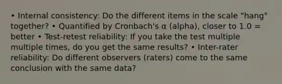 • Internal consistency: Do the different items in the scale "hang" together? • Quantified by Cronbach's α (alpha), closer to 1.0 = better • Test-retest reliability: If you take the test multiple multiple times, do you get the same results? • Inter-rater reliability: Do different observers (raters) come to the same conclusion with the same data?