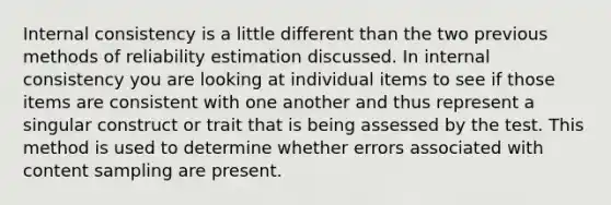 Internal consistency is a little different than the two previous methods of reliability estimation discussed. In internal consistency you are looking at individual items to see if those items are consistent with one another and thus represent a singular construct or trait that is being assessed by the test. This method is used to determine whether errors associated with content sampling are present.