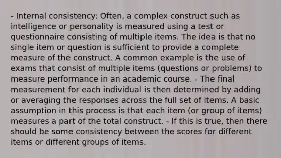 - Internal consistency: Often, a complex construct such as intelligence or personality is measured using a test or questionnaire consisting of multiple items. The idea is that no single item or question is sufficient to provide a complete measure of the construct. A common example is the use of exams that consist of multiple items (questions or problems) to measure performance in an academic course. - The final measurement for each individual is then determined by adding or averaging the responses across the full set of items. A basic assumption in this process is that each item (or group of items) measures a part of the total construct. - If this is true, then there should be some consistency between the scores for different items or different groups of items.