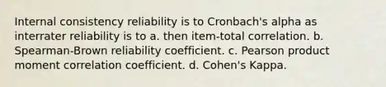 Internal consistency reliability is to Cronbach's alpha as interrater reliability is to a. then item-total correlation. b. Spearman-Brown reliability coefficient. c. Pearson product moment correlation coefficient. d. Cohen's Kappa.