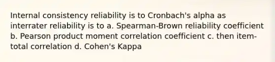 Internal consistency reliability is to Cronbach's alpha as interrater reliability is to a. Spearman-Brown reliability coefficient b. Pearson product moment correlation coefficient c. then item-total correlation d. Cohen's Kappa