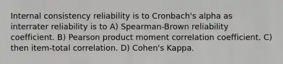 Internal consistency reliability is to Cronbach's alpha as interrater reliability is to A) Spearman-Brown reliability coefficient. B) Pearson product moment correlation coefficient. C) then item-total correlation. D) Cohen's Kappa.