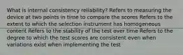 What is internal consistency reliability? Refers to measuring the device at two points in time to compare the scores Refers to the extent to which the selection instrument has homogeneous content Refers to the stability of the test over time Refers to the degree to which the test scores are consistent even when variations exist when implementing the test