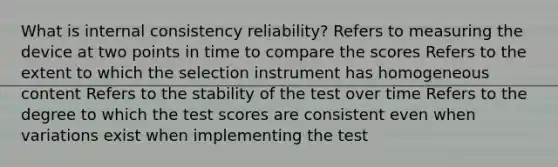 What is internal consistency reliability? Refers to measuring the device at two points in time to compare the scores Refers to the extent to which the selection instrument has homogeneous content Refers to the stability of the test over time Refers to the degree to which the test scores are consistent even when variations exist when implementing the test