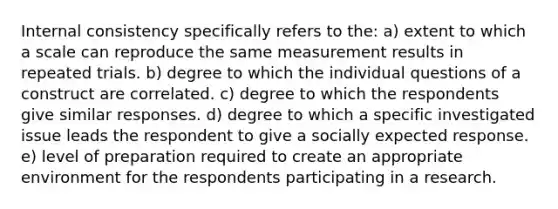 Internal consistency specifically refers to the: a) extent to which a scale can reproduce the same measurement results in repeated trials. b) degree to which the individual questions of a construct are correlated. c) degree to which the respondents give similar responses. d) degree to which a specific investigated issue leads the respondent to give a socially expected response. e) level of preparation required to create an appropriate environment for the respondents participating in a research.