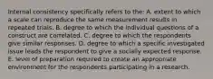 Internal consistency specifically refers to the: A. extent to which a scale can reproduce the same measurement results in repeated trials. B. degree to which the individual questions of a construct are correlated. C. degree to which the respondents give similar responses. D. degree to which a specific investigated issue leads the respondent to give a socially expected response. E. level of preparation required to create an appropriate environment for the respondents participating in a research.