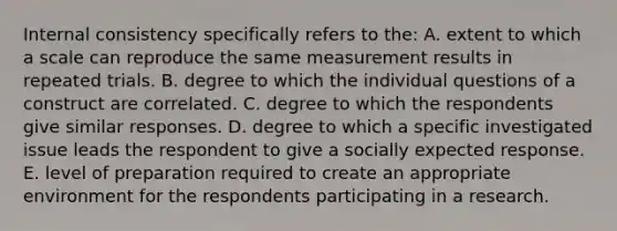 Internal consistency specifically refers to the: A. extent to which a scale can reproduce the same measurement results in repeated trials. B. degree to which the individual questions of a construct are correlated. C. degree to which the respondents give similar responses. D. degree to which a specific investigated issue leads the respondent to give a socially expected response. E. level of preparation required to create an appropriate environment for the respondents participating in a research.