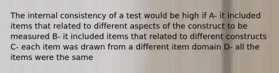 The internal consistency of a test would be high if A- it included items that related to different aspects of the construct to be measured B- it included items that related to different constructs C- each item was drawn from a different item domain D- all the items were the same