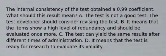 The internal consistency of the test obtained a 0.99 coefficient. What should this result mean? A. The test is not a good test. The test developer should consider revising the test. B. It means that the items show a high level of redundancy and should be evaluated once more. C. The test can yield the same results after different times of administration. D. It means that the test is ready for research to evaluate its validity.