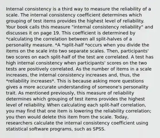 Internal consistency is a third way to measure the reliability of a scale. The internal consistency coefficient determines which grouping of test items provides the highest level of reliability. Your book calls this measure "internal consistency reliability" and discusses it on page 19. This coefficient is determined by *calculating the correlation between all split-halves of a personality measure. *A *split-half *occurs when you divide the items on the scale into two separate scales. Then, participants' two scores on each split-half of the test are correlated. A test has high internal consistency when participants' scores on the two tests are positively correlated. As the number of items in a scale increases, the internal consistency increases and, thus, the *reliability increases*. This is because asking more questions gives a more accurate understanding of someone's personality trait. As mentioned previously, this measure of reliability determines which grouping of test items provides the highest level of reliability. When calculating each split-half correlation, you may find that one item is lowering the reliability correlation; you then would delete this item from the scale. Today, researchers calculate the internal consistency coefficient using statistical software programs, such as SPSS.