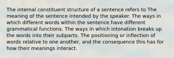 The internal constituent structure of a sentence refers to The meaning of the sentence intended by the speaker. The ways in which different words within the sentence have different grammatical functions. The ways in which intonation breaks up the words into their subparts. The positioning or inflection of words relative to one another, and the consequence this has for how their meanings interact.