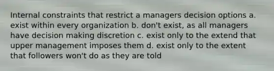 Internal constraints that restrict a managers decision options a. exist within every organization b. don't exist, as all managers have decision making discretion c. exist only to the extend that upper management imposes them d. exist only to the extent that followers won't do as they are told