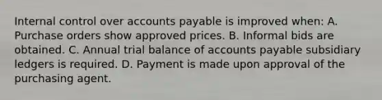 Internal control over accounts payable is improved when: A. Purchase orders show approved prices. B. Informal bids are obtained. C. Annual trial balance of accounts payable subsidiary ledgers is required. D. Payment is made upon approval of the purchasing agent.