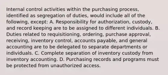 Internal control activities within the purchasing process, identified as segregation of duties, would include all of the following, except: A. Responsibility for authorization, custody, and record keeping are to be assigned to different individuals. B. Duties related to requisitioning, ordering, purchase approval, receiving, inventory control, accounts payable, and general accounting are to be delegated to separate departments or individuals. C. Complete separation of inventory custody from inventory accounting. D. Purchasing records and programs must be protected from unauthorized access.