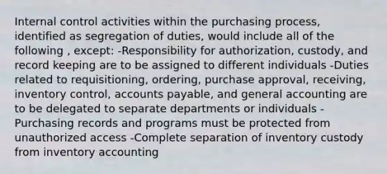 Internal control activities within the purchasing process, identified as segregation of duties, would include all of the following , except: -Responsibility for authorization, custody, and record keeping are to be assigned to different individuals -Duties related to requisitioning, ordering, purchase approval, receiving, inventory control, accounts payable, and general accounting are to be delegated to separate departments or individuals -Purchasing records and programs must be protected from unauthorized access -Complete separation of inventory custody from inventory accounting