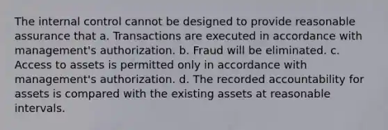 The internal control cannot be designed to provide reasonable assurance that a. Transactions are executed in accordance with management's authorization. b. Fraud will be eliminated. c. Access to assets is permitted only in accordance with management's authorization. d. The recorded accountability for assets is compared with the existing assets at reasonable intervals.