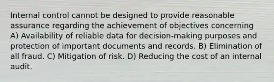 Internal control cannot be designed to provide reasonable assurance regarding the achievement of objectives concerning A) Availability of reliable data for decision-making purposes and protection of important documents and records. B) Elimination of all fraud. C) Mitigation of risk. D) Reducing the cost of an internal audit.