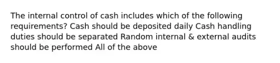 The internal control of cash includes which of the following requirements? Cash should be deposited daily Cash handling duties should be separated Random internal & external audits should be performed All of the above