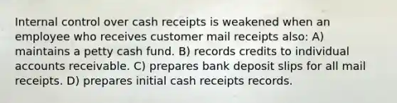 Internal control over cash receipts is weakened when an employee who receives customer mail receipts also: A) maintains a petty cash fund. B) records credits to individual accounts receivable. C) prepares bank deposit slips for all mail receipts. D) prepares initial cash receipts records.