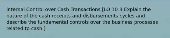 Internal Control over Cash Transactions [LO 10-3 Explain the nature of the cash receipts and disbursements cycles and describe the fundamental controls over the business processes related to cash.]