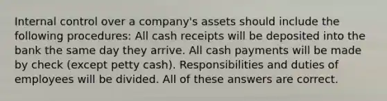 Internal control over a company's assets should include the following procedures: All cash receipts will be deposited into the bank the same day they arrive. All cash payments will be made by check (except petty cash). Responsibilities and duties of employees will be divided. All of these answers are correct.