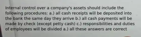 <a href='https://www.questionai.com/knowledge/kjj42owoAP-internal-control' class='anchor-knowledge'>internal control</a> over a company's assets should include the following procedures: a.) all cash receipts will be deposited into the bank the same day they arrive b.) all cash payments will be made by check (except petty cash) c.) responsibilities and duties of employees will be divided a.) all these answers are correct