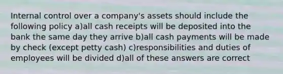 Internal control over a company's assets should include the following policy a)all cash receipts will be deposited into the bank the same day they arrive b)all cash payments will be made by check (except petty cash) c)responsibilities and duties of employees will be divided d)all of these answers are correct