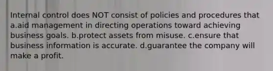 Internal control does NOT consist of policies and procedures that a.aid management in directing operations toward achieving business goals. b.protect assets from misuse. c.ensure that business information is accurate. d.guarantee the company will make a profit.