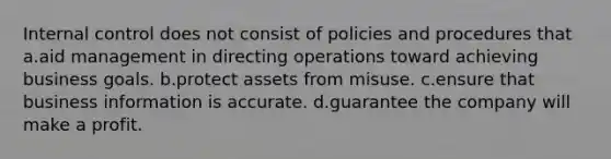 Internal control does not consist of policies and procedures that a.aid management in directing operations toward achieving business goals. b.protect assets from misuse. c.ensure that business information is accurate. d.guarantee the company will make a profit.