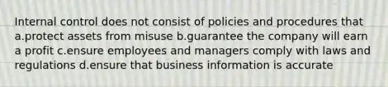 Internal control does not consist of policies and procedures that a.protect assets from misuse b.guarantee the company will earn a profit c.ensure employees and managers comply with laws and regulations d.ensure that business information is accurate