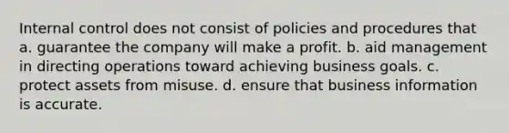 Internal control does not consist of policies and procedures that a. guarantee the company will make a profit. b. aid management in directing operations toward achieving business goals. c. protect assets from misuse. d. ensure that business information is accurate.