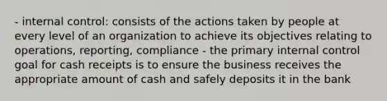 - internal control: consists of the actions taken by people at every level of an organization to achieve its objectives relating to operations, reporting, compliance - the primary internal control goal for cash receipts is to ensure the business receives the appropriate amount of cash and safely deposits it in the bank