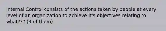 Internal Control consists of the actions taken by people at every level of an organization to achieve it's objectives relating to what??? (3 of them)