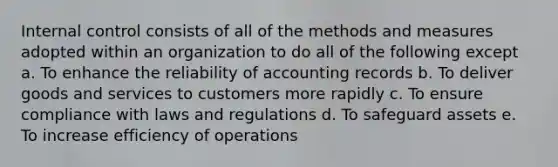 Internal control consists of all of the methods and measures adopted within an organization to do all of the following except a. To enhance the reliability of accounting records b. To deliver goods and services to customers more rapidly c. To ensure compliance with laws and regulations d. To safeguard assets e. To increase efficiency of operations