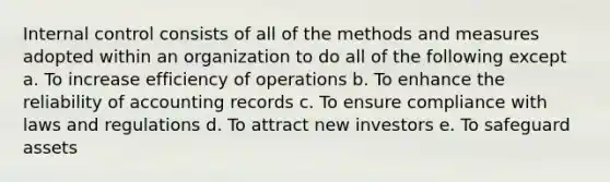 Internal control consists of all of the methods and measures adopted within an organization to do all of the following except a. To increase efficiency of operations b. To enhance the reliability of accounting records c. To ensure compliance with laws and regulations d. To attract new investors e. To safeguard assets