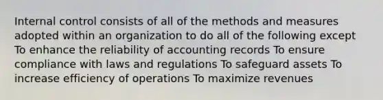 Internal control consists of all of the methods and measures adopted within an organization to do all of the following except To enhance the reliability of accounting records To ensure compliance with laws and regulations To safeguard assets To increase efficiency of operations To maximize revenues