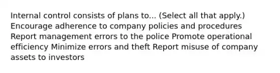 <a href='https://www.questionai.com/knowledge/kjj42owoAP-internal-control' class='anchor-knowledge'>internal control</a> consists of plans to... (Select all that apply.) Encourage adherence to company policies and procedures Report management errors to the police Promote operational efficiency Minimize errors and theft Report misuse of company assets to investors