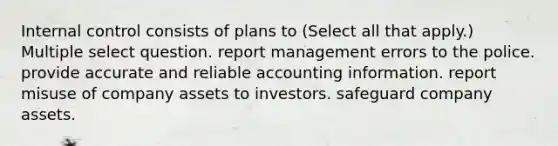 Internal control consists of plans to (Select all that apply.) Multiple select question. report management errors to the police. provide accurate and reliable accounting information. report misuse of company assets to investors. safeguard company assets.